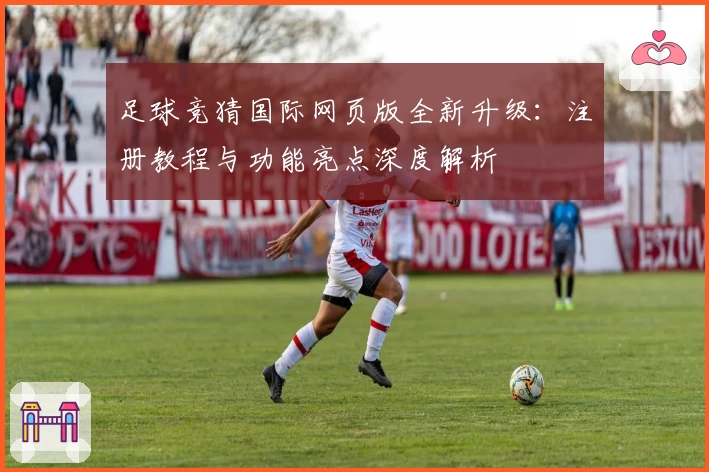 足球竞猜国际网页版全新升级：注册教程与功能亮点深度解析